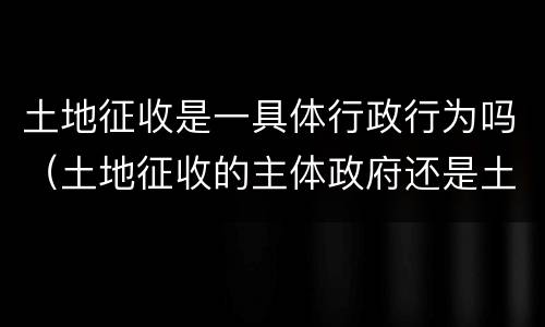 土地征收是一具体行政行为吗（土地征收的主体政府还是土地行政主管部门）