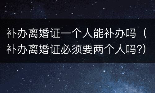 补办离婚证一个人能补办吗（补办离婚证必须要两个人吗?）