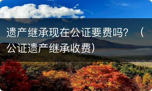 遗产继承现在公证要费吗？（公证遗产继承收费）