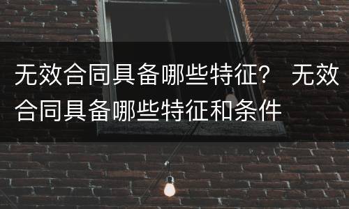 无效合同具备哪些特征？ 无效合同具备哪些特征和条件