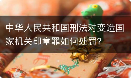 中华人民共和国刑法对变造国家机关印章罪如何处罚？