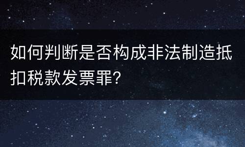 如何判断是否构成非法制造抵扣税款发票罪？