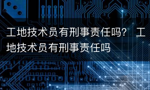 工地技术员有刑事责任吗？ 工地技术员有刑事责任吗