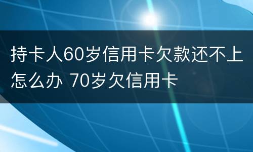 持卡人60岁信用卡欠款还不上怎么办 70岁欠信用卡