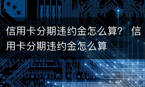 信用卡分期违约金怎么算？ 信用卡分期违约金怎么算