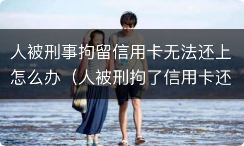 人被刑事拘留信用卡无法还上怎么办（人被刑拘了信用卡还不上怎么办）