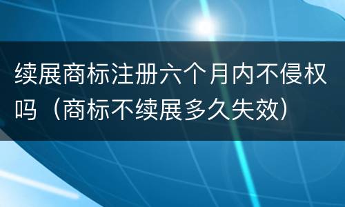 续展商标注册六个月内不侵权吗（商标不续展多久失效）