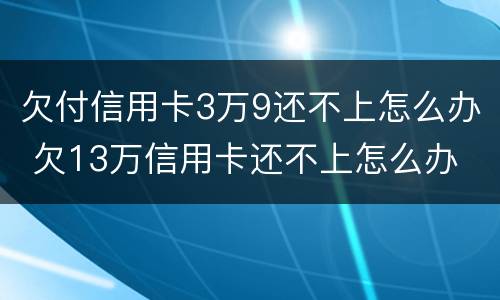 欠付信用卡3万9还不上怎么办 欠13万信用卡还不上怎么办