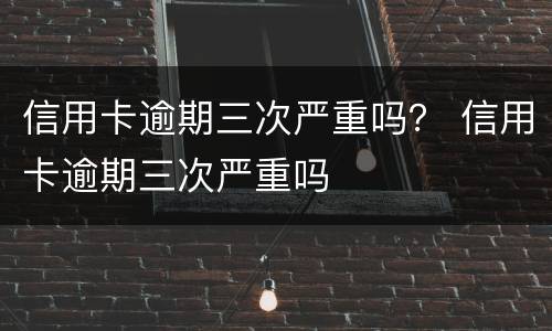 信用卡逾期三次严重吗？ 信用卡逾期三次严重吗