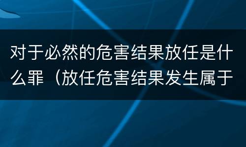 对于必然的危害结果放任是什么罪（放任危害结果发生属于故意吗）