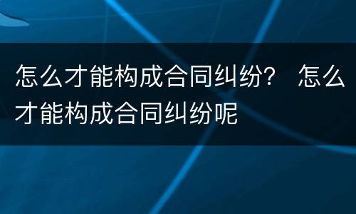 怎么才能构成合同纠纷？ 怎么才能构成合同纠纷呢