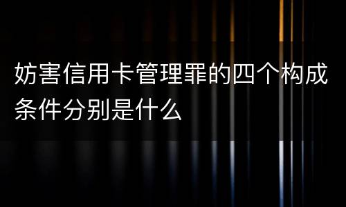 妨害信用卡管理罪的四个构成条件分别是什么