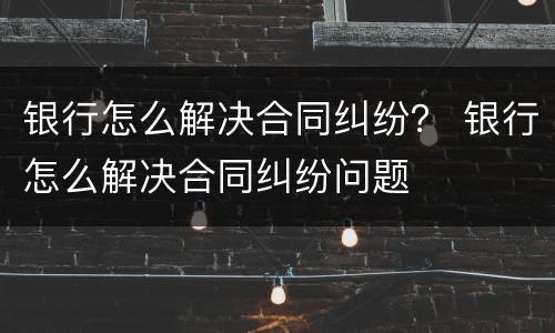 银行怎么解决合同纠纷？ 银行怎么解决合同纠纷问题