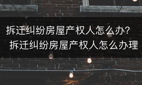 拆迁纠纷房屋产权人怎么办？ 拆迁纠纷房屋产权人怎么办理