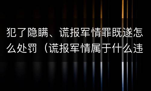 犯了隐瞒、谎报军情罪既遂怎么处罚（谎报军情属于什么违法行为）