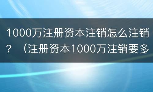1000万注册资本注销怎么注销？（注册资本1000万注销要多少钱）