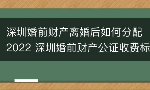 深圳婚前财产离婚后如何分配2022 深圳婚前财产公证收费标准