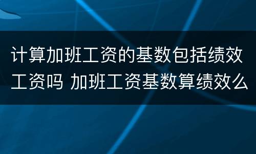 计算加班工资的基数包括绩效工资吗 加班工资基数算绩效么