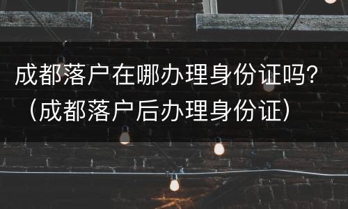 成都落户在哪办理身份证吗？（成都落户后办理身份证）