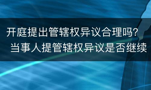 开庭提出管辖权异议合理吗？ 当事人提管辖权异议是否继续开庭