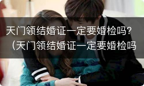 天门领结婚证一定要婚检吗？（天门领结婚证一定要婚检吗女）