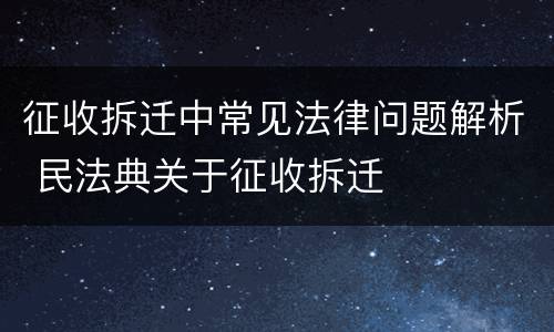 征收拆迁中常见法律问题解析 民法典关于征收拆迁