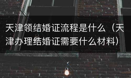 天津领结婚证流程是什么（天津办理结婚证需要什么材料）