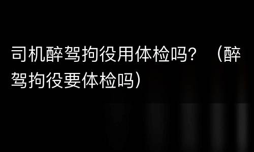 司机醉驾拘役用体检吗？（醉驾拘役要体检吗）