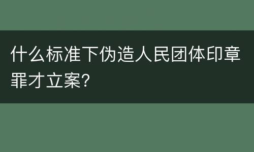 什么标准下伪造人民团体印章罪才立案？