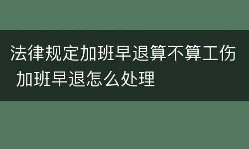 法律规定加班早退算不算工伤 加班早退怎么处理