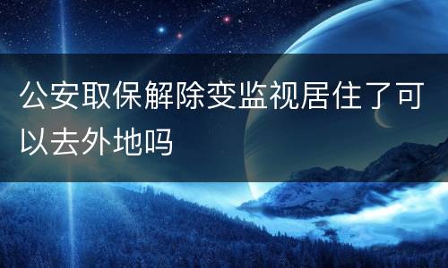 公安取保解除变监视居住了可以去外地吗