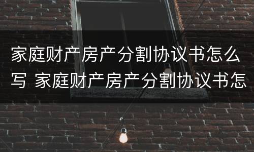 家庭财产房产分割协议书怎么写 家庭财产房产分割协议书怎么写才有效