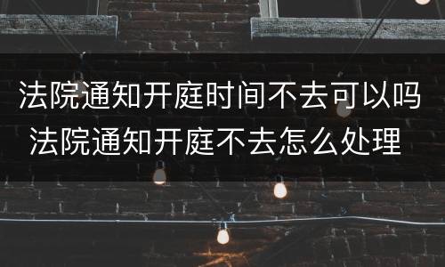 法院通知开庭时间不去可以吗 法院通知开庭不去怎么处理
