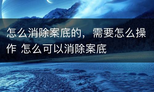 怎么消除案底的，需要怎么操作 怎么可以消除案底