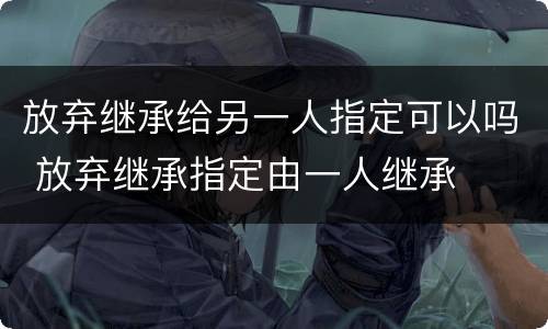 放弃继承给另一人指定可以吗 放弃继承指定由一人继承