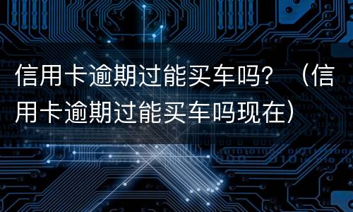 信用卡逾期过能买车吗？（信用卡逾期过能买车吗现在）