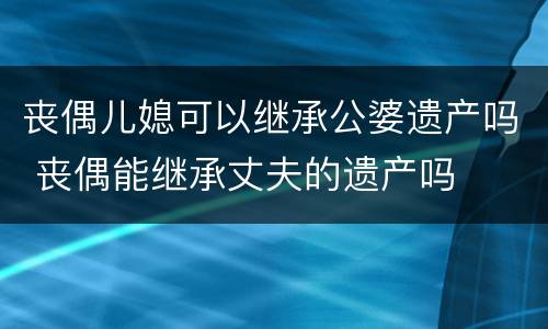 丧偶儿媳可以继承公婆遗产吗 丧偶能继承丈夫的遗产吗
