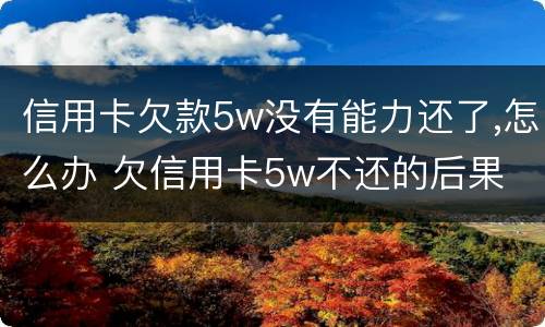 信用卡欠款5w没有能力还了,怎么办 欠信用卡5w不还的后果