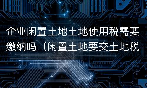 企业闲置土地土地使用税需要缴纳吗（闲置土地要交土地税吗）