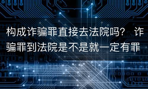 构成诈骗罪直接去法院吗？ 诈骗罪到法院是不是就一定有罪了