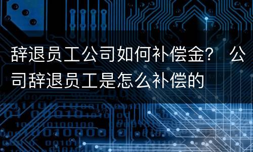 辞退员工公司如何补偿金？ 公司辞退员工是怎么补偿的