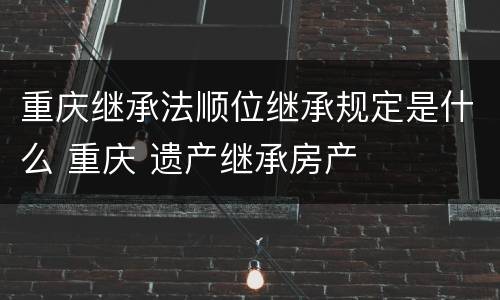 重庆继承法顺位继承规定是什么 重庆 遗产继承房产