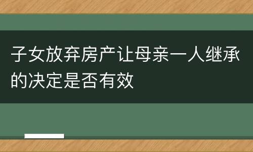 子女放弃房产让母亲一人继承的决定是否有效