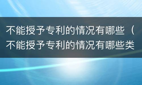 不能授予专利的情况有哪些（不能授予专利的情况有哪些类型）