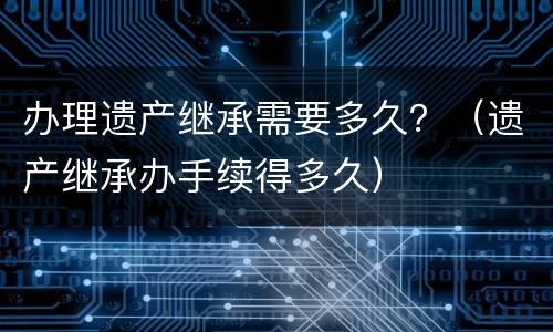 办理遗产继承需要多久？（遗产继承办手续得多久）