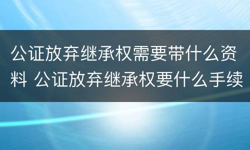 公证放弃继承权需要带什么资料 公证放弃继承权要什么手续