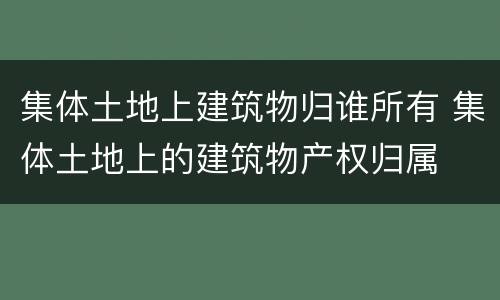 集体土地上建筑物归谁所有 集体土地上的建筑物产权归属