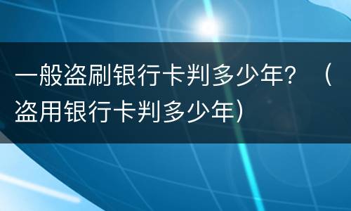 一般盗刷银行卡判多少年？（盗用银行卡判多少年）