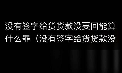 没有签字给货货款没要回能算什么罪（没有签字给货货款没要回能算什么罪行）