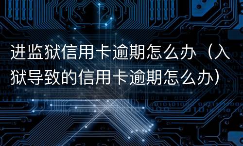 进监狱信用卡逾期怎么办（入狱导致的信用卡逾期怎么办）